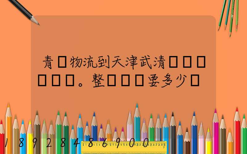 青島物流到天津武清區。整車運輸要多少錢